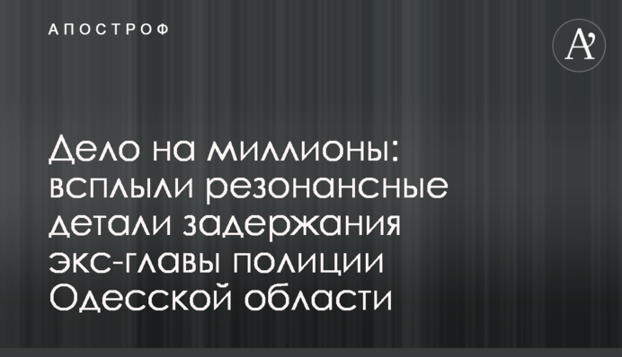 Справа на мільйони: спливли резонансні деталі затримання екс-глави поліції Одеської області