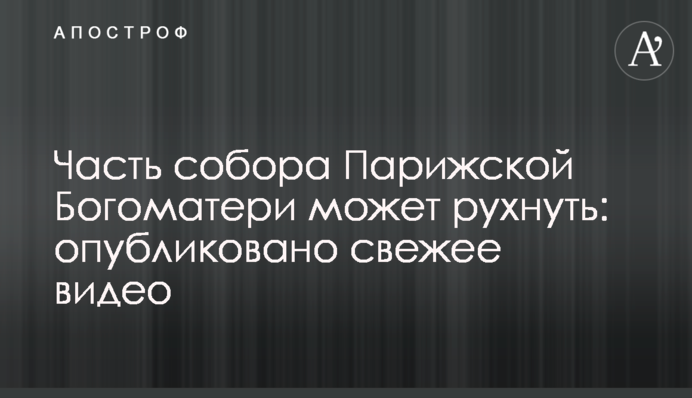 Часть собора Парижской Богоматери может рухнуть: опубликовано свежее видео