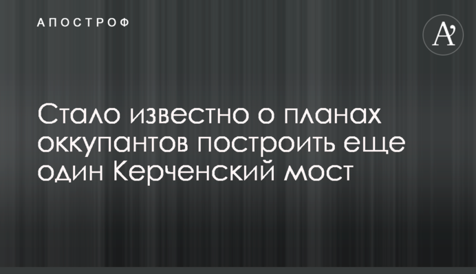 Стало відомо про плани окупантів побудувати ще один Керченський міст