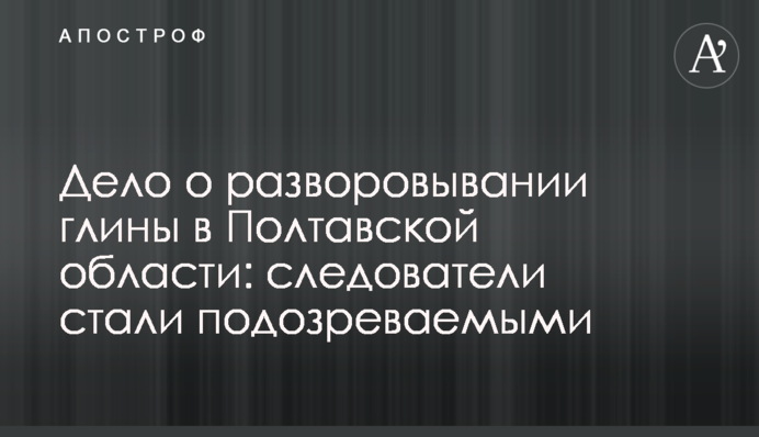 Дело о разворовывании глины в Полтавской области: следователи стали подозреваемыми