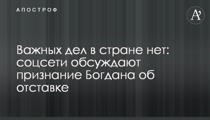 Важливих справ в країні немає: соцмережі обговорюють зізнання Богдана про відставку