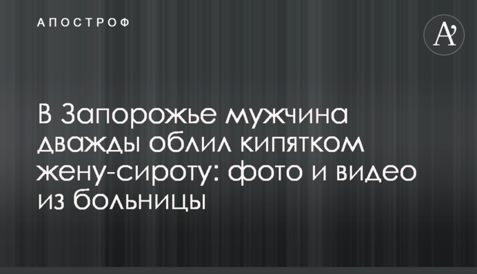 В Запорожье мужчина дважды облил кипятком жену-сироту: фото и видео из больницы