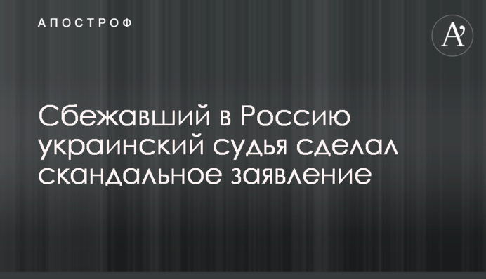 Сбежавший в Россию украинский судья сделал скандальное заявление