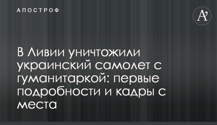 У Лівії знищили український літак з гуманітаркою: перші подробиці і кадри з місця