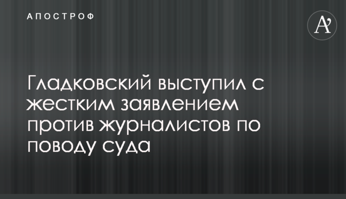 Гладковский выступил с жестким заявлением против журналистов по поводу суда