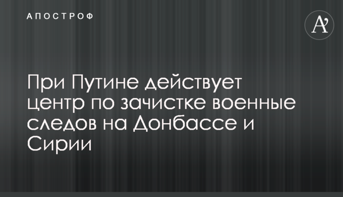 При Путіні діє центр по зачистці військових слідів на Донбасі і Сирії