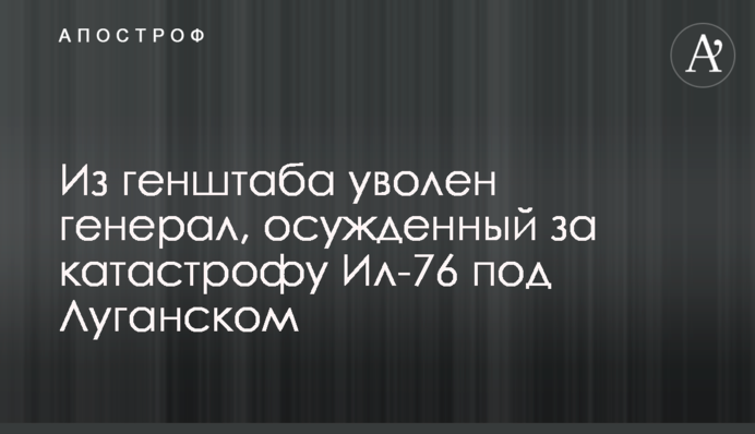 З Генштабу звільнений генерал, засуджений за катастрофу Іл-76 під Луганськом