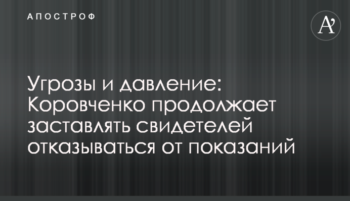 Угрозы и давление: Коровченко продолжает заставлять свидетелей отказываться от показаний