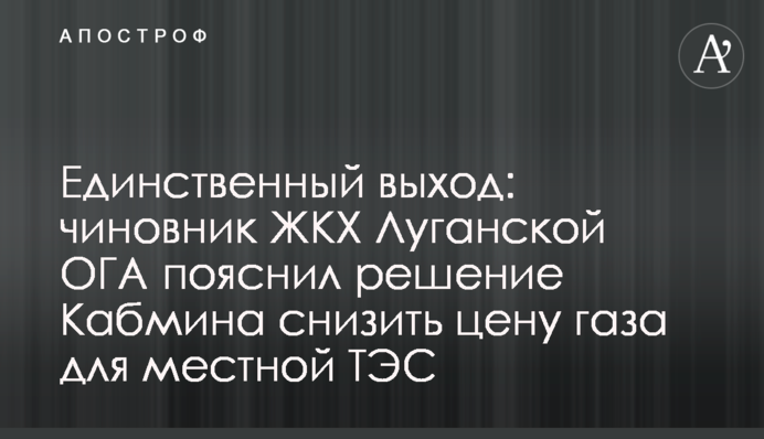 Единственный выход: чиновник ЖКХ Луганской ОГА пояснил решение Кабмина снизить цену газа для местной ТЭС