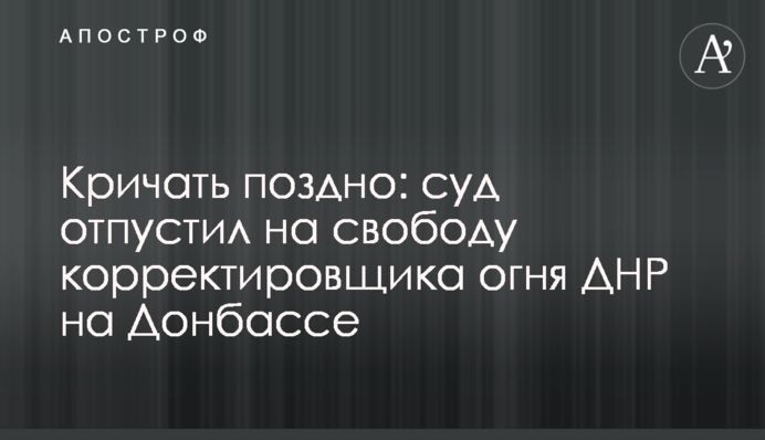 Кричати пізно: суд відпустив на свободу коригувальника вогню ДНР на Донбасі