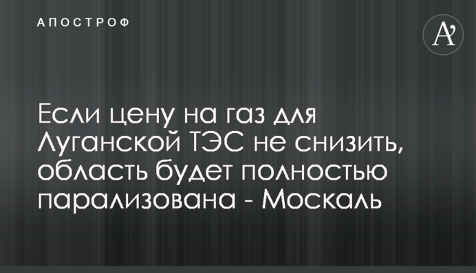Если цену на газ для Луганской ТЭС не снизить, область будет полностью парализована - Москаль