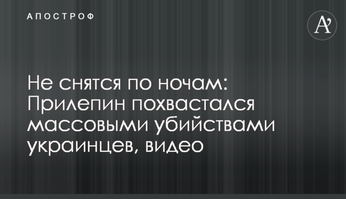 Не снятся по ночам: Прилепин похвастался массовыми убийствами украинцев, видео