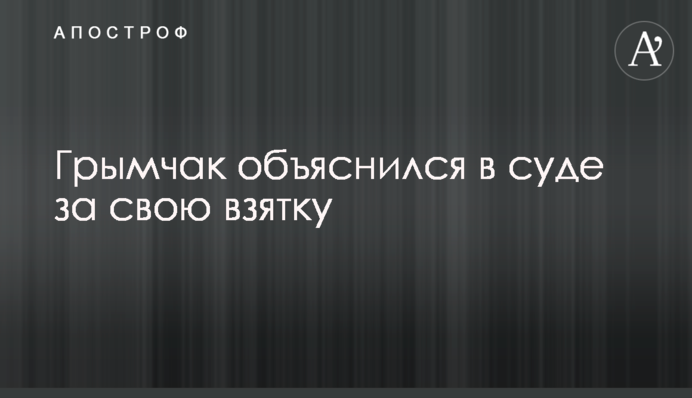 Гримчак дав пояснення в суді за свій хабар