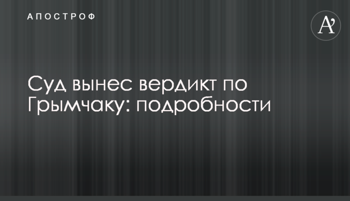 Суд виніс вердикт по Гримчаку: подробиці