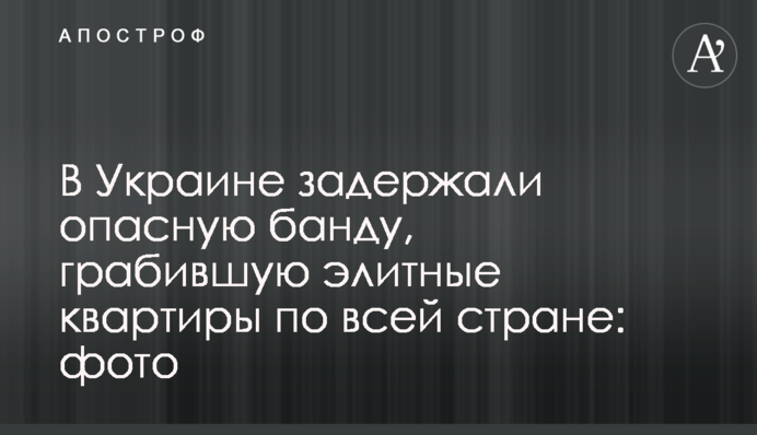В Украине задержали опасную банду, грабившую элитные квартиры по всей стране: фото