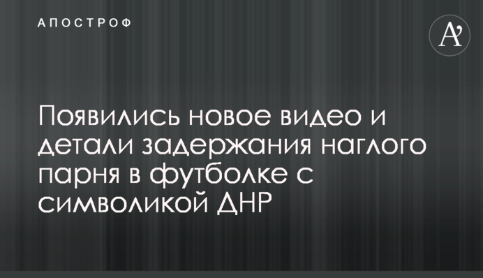 З'явилися нове відео і деталі затримання нахабного хлопця в футболці з символікою ДНР