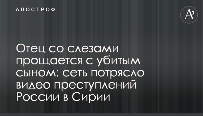 Отец со слезами прощается с убитым сыном: сеть потрясло видео преступлений России в Сирии