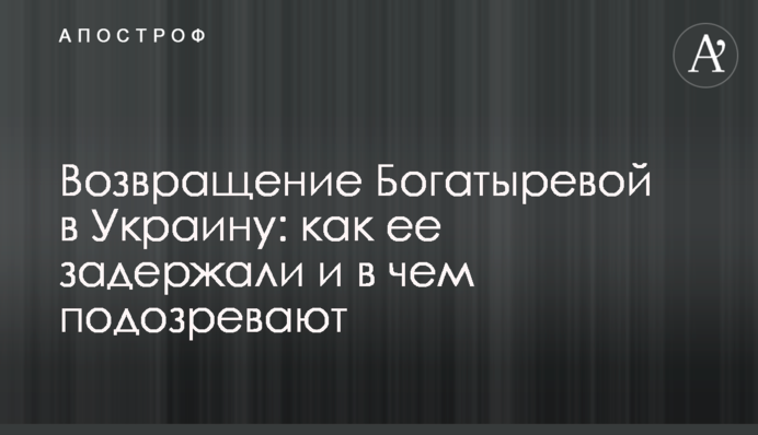 Повернення Богатирьової в Україну: як її затримали і в чому підозрюють