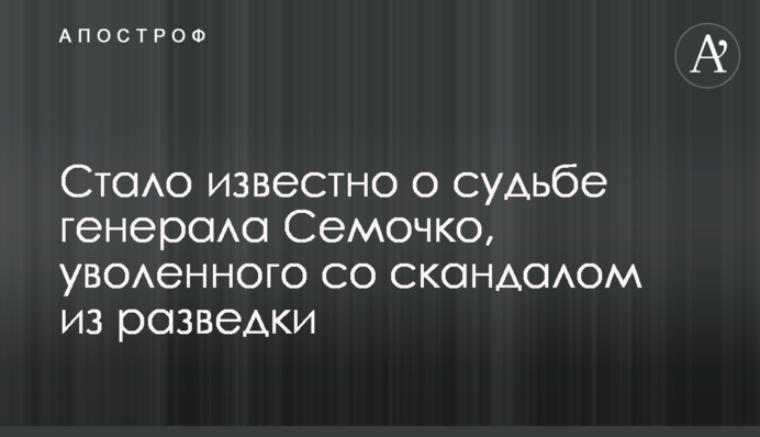 Стало известно о судьбе генерала Семочко, уволенного со скандалом из разведки