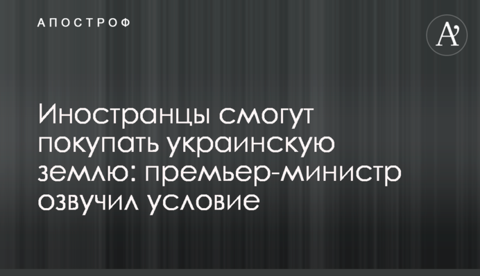 Иностранцы смогут покупать украинскую землю: премьер-министр озвучил условие