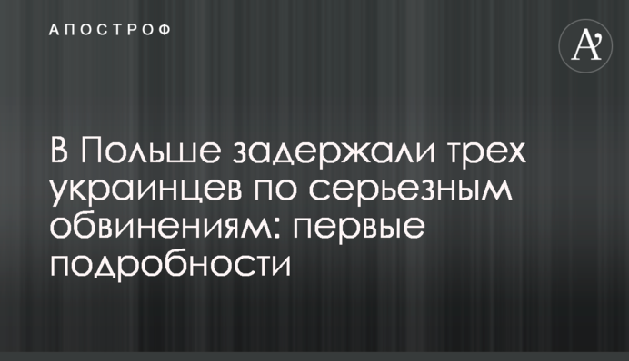 В Польше задержали трех украинцев по серьезным обвинениям: первые подробности