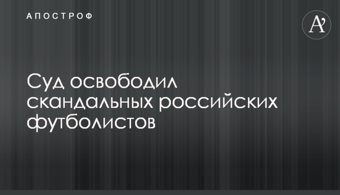 Суд звільнив скандальних російських футболістів