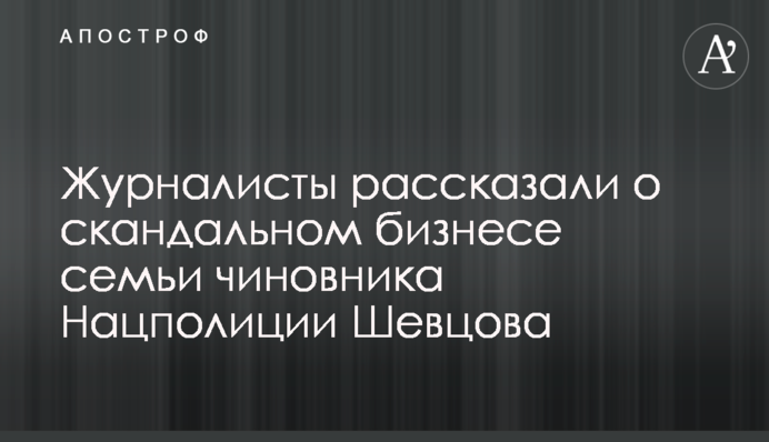 Журналисты рассказали о скандальном бизнесе семьи чиновника Нацполиции Шевцова