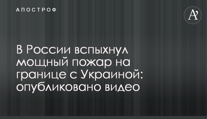 В России вспыхнул мощный пожар на границе с Украиной: опубликовано видео
