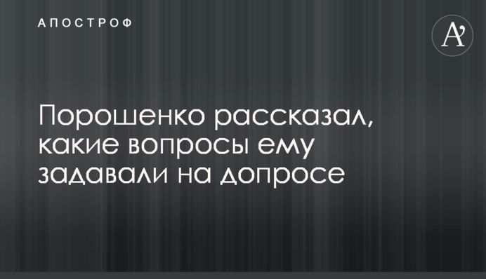 Порошенко рассказал, какие вопросы ему задавали на допросе