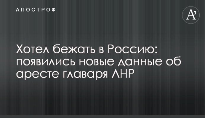 Хотів втекти до Росії: з'явилися нові дані про арешт ватажка ЛНР