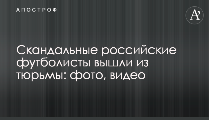 Скандальные российские футболисты вышли из тюрьмы: фото, видео