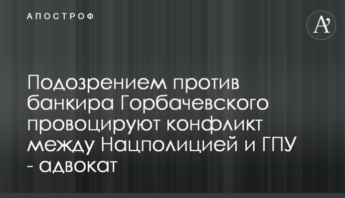 Подозрением против банкира Горбачевского провоцируют конфликт между Нацполицией и ГПУ - адвокат