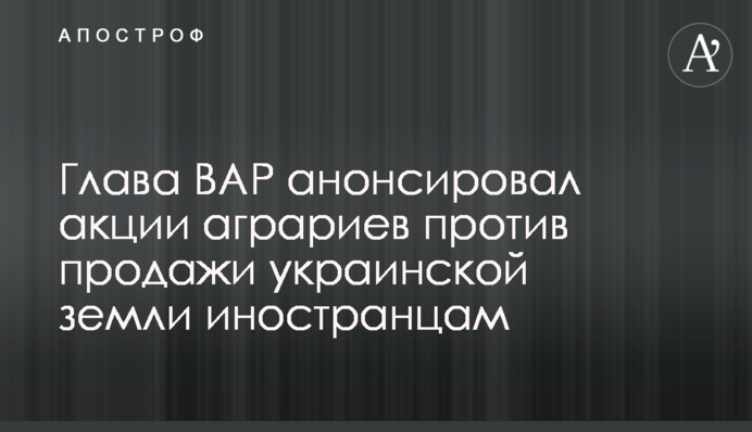 Глава ВАР анонсировал акции аграриев против продажи украинской земли иностранцам