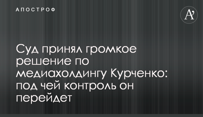 Суд прийняв гучне рішення по медіахолдингу Курченка: під чий контроль він перейде