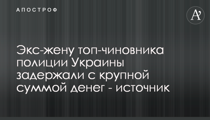 Екс-дружину топ-чиновника поліції України затримали з великою сумою грошей - джерело