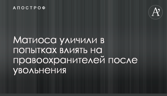 Уволенного Матиоса уличили в попытках влиять на правоохранителей