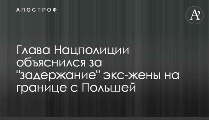 Глава Нацполіції пояснив "затримання" екс-дружини на кордоні з Польщею