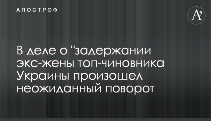 У справі про затримання екс-дружини топ-чиновника України стався несподіваний поворот