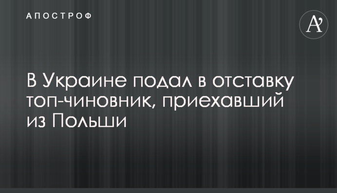 ​В Украине подал в отставку топ-чиновник, приехавший из Польши