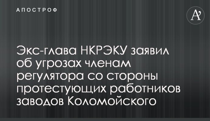 Экс-глава НКРЭКУ заявил об угрозах членам регулятора со стороны протестующих работников заводов Коломойского