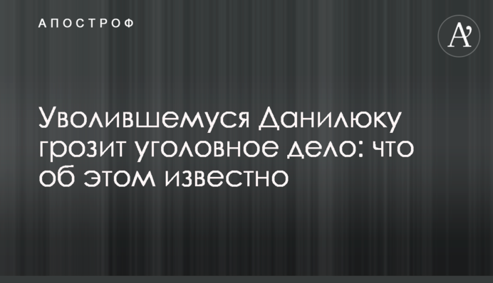 Данилюку, який звільнився, загрожує кримінальна справа: що про це відомо