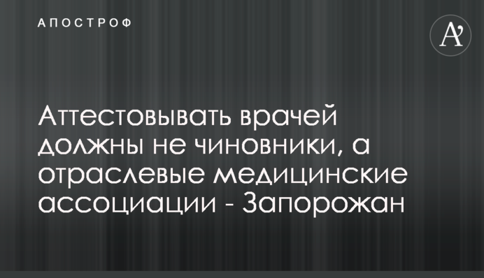 Аттестовывать врачей должны не чиновники, а отраслевые медицинские ассоциации - Запорожан