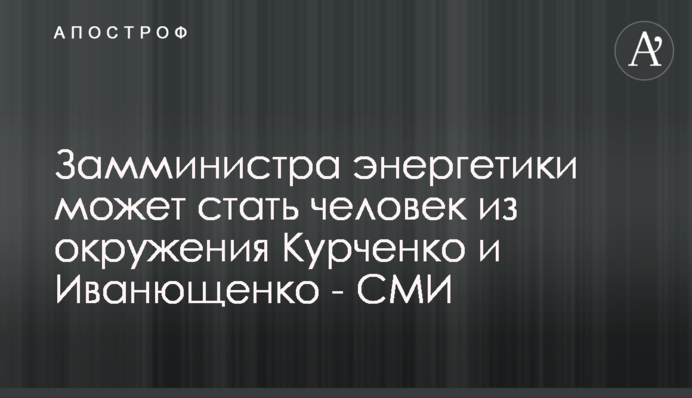 Замминистра энергетики может стать человек из окружения Курченко и Иванющенко - СМИ