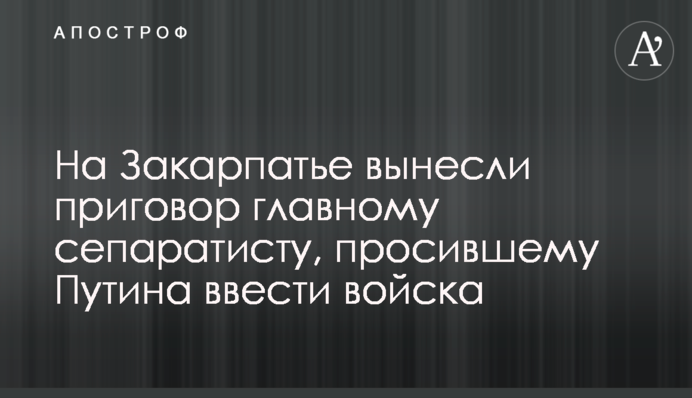 На Закарпатье вынесли приговор главному сепаратисту, просившему Путина ввести войска