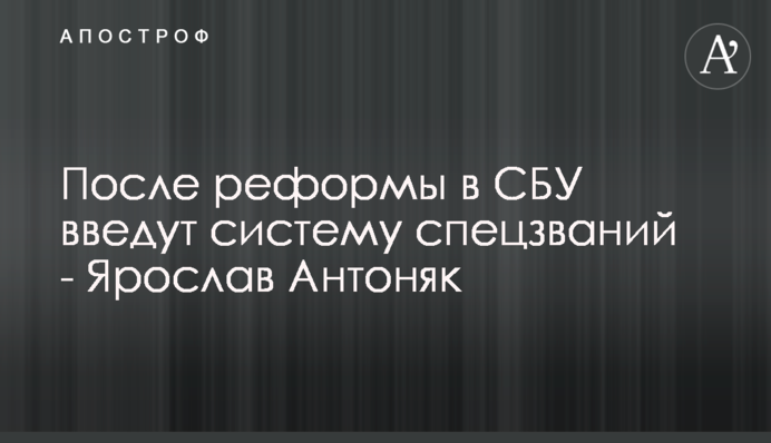 Введут систему спецзваний: Ярослав Антоняк рассказал подробности о реформе СБУ