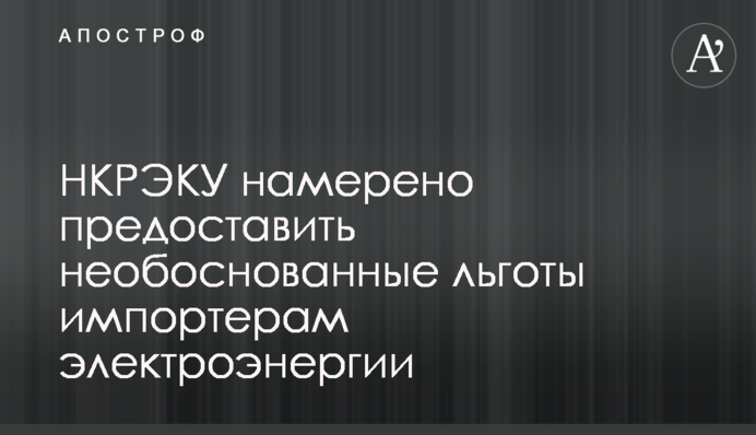 НКРЭКУ намерено предоставить необоснованные льготы импортерам электроэнергии