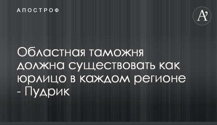Обласна митниця повинна існувати як юридична особа в кожному регіоні - Пудрик