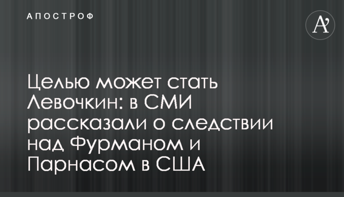Целью может стать Левочкин: в СМИ рассказали о следствии над Фурманом и Парнасом в США