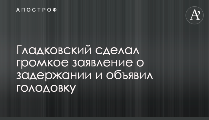 Гладковський зробив гучну заяву про затримання і оголосив голодування