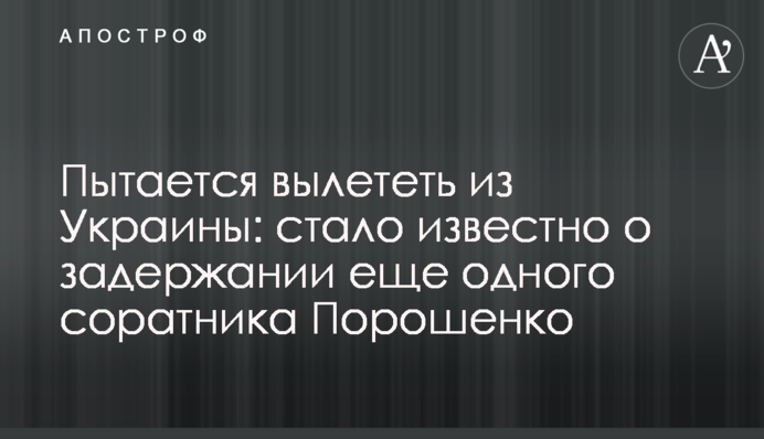 Пытается вылететь из Украины: стало известно о задержании еще одного соратника Порошенко